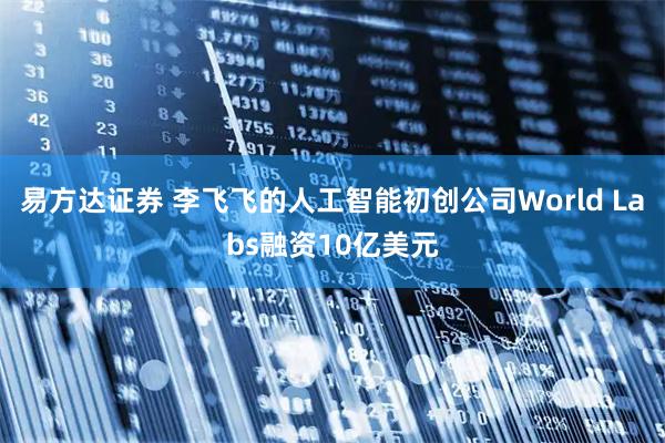 易方达证券 李飞飞的人工智能初创公司World Labs融资10亿美元
