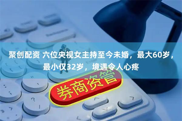 聚创配资 六位央视女主持至今未婚，最大60岁，最小仅32岁，境遇令人心疼