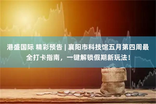 港盛国际 精彩预告 | 襄阳市科技馆五月第四周最全打卡指南，一键解锁假期新玩法！