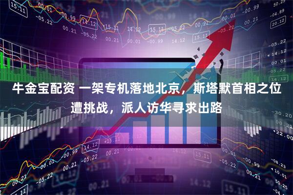 牛金宝配资 一架专机落地北京，斯塔默首相之位遭挑战，派人访华寻求出路