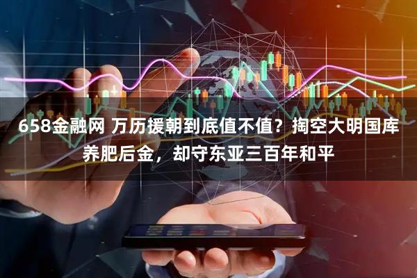 658金融网 万历援朝到底值不值？掏空大明国库养肥后金，却守东亚三百年和平