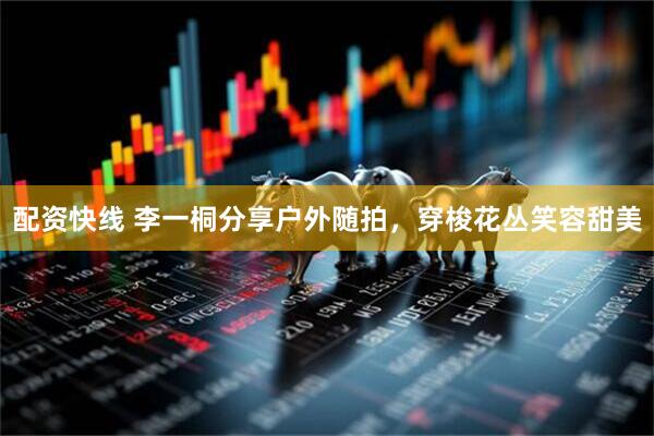 配资快线 李一桐分享户外随拍，穿梭花丛笑容甜美
