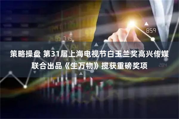 策略操盘 第31届上海电视节白玉兰奖高兴传媒联合出品《生万物》揽获重磅奖项