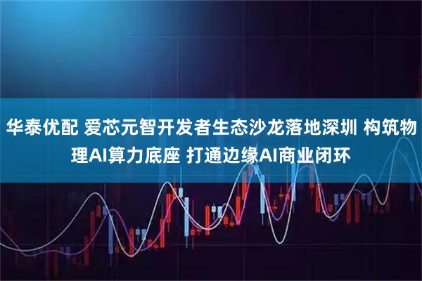 华泰优配 爱芯元智开发者生态沙龙落地深圳 构筑物理AI算力底座 打通边缘AI商业闭环